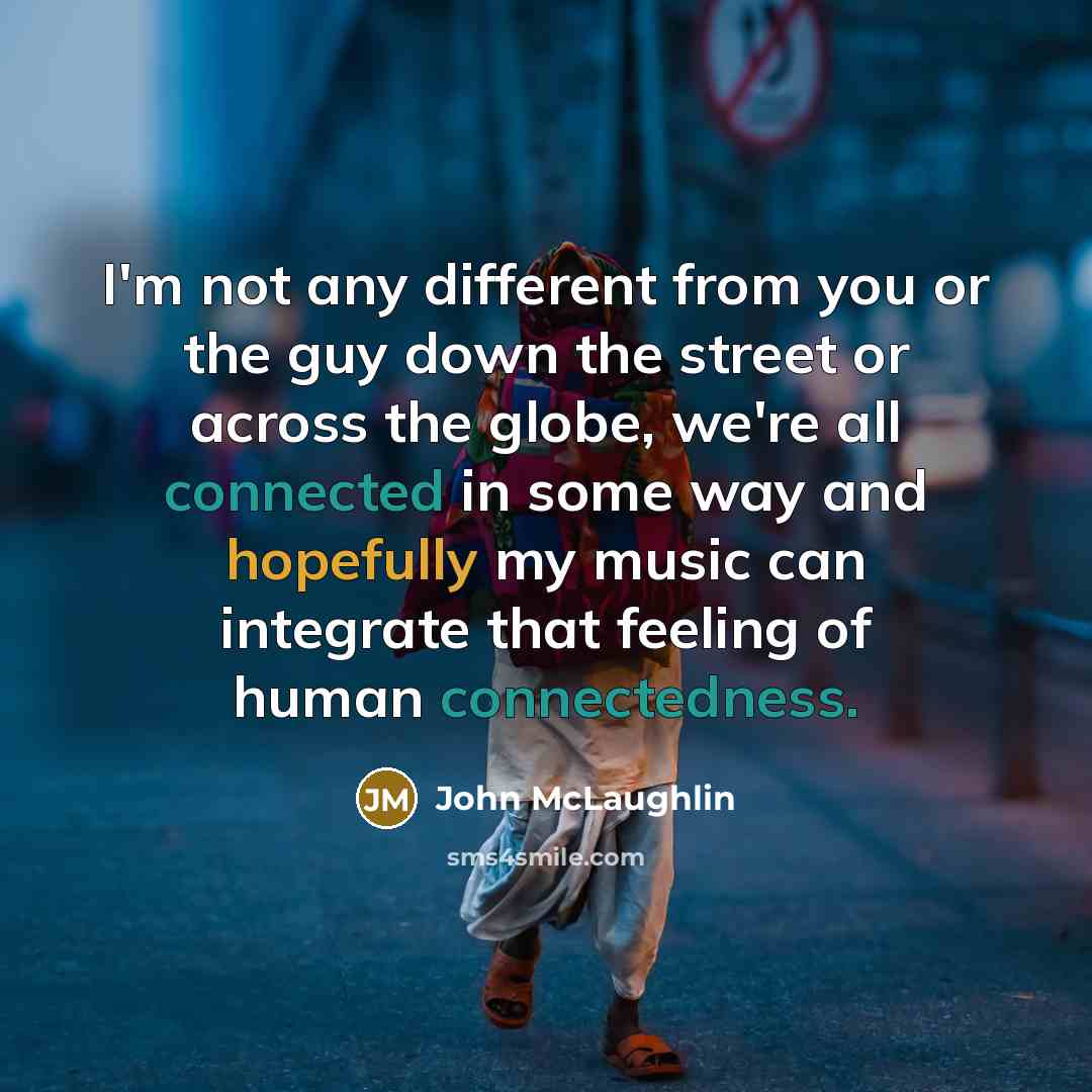 “I'm not any different from you or the guy down the street or across the globe, we're all connected in some way and hopefully my music can integrate that feeling of human connectedness.” quote by John McLaughlin