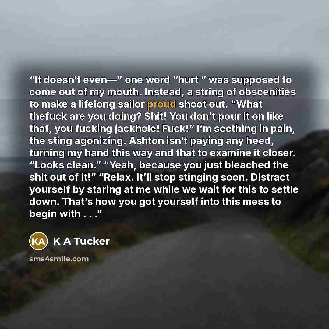 “It doesn’t even—” one word “hurt ” was supposed to come out of my mouth. Instead, a string of obscenities to make a lifelong sailor proud shoot out. “What thefuck are you doing? Shit! You don’t pour it on like that, you fucking jackhole! Fuck!” I’m seething in pain, the sting agonizing. Ashton…” quote by K A Tucker