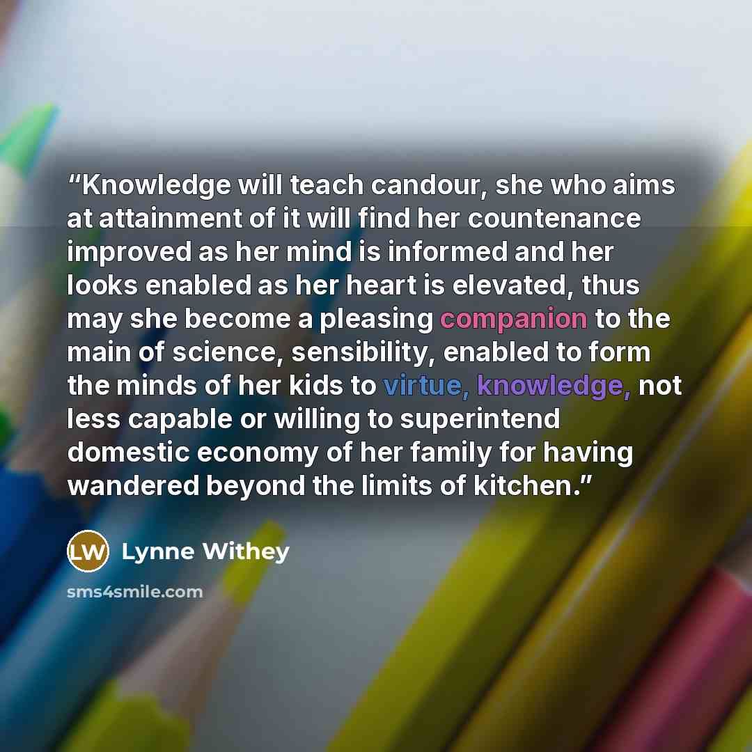 “Knowledge will teach candour, she who aims at attainment of it will find her countenance improved as her mind is informed and her looks enabled as her heart is elevated, thus may she become a pleasing companion to the main of science, sensibility, enabled to form the minds of her kids to virtue…” quote by Lynne Withey