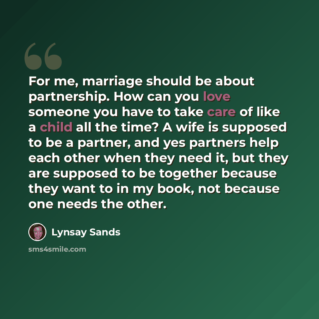 “For me, marriage should be about partnership. How can you love someone you have to take care of like a child all the time? A wife is supposed to be a partner, and yes partners help each other when they need it, but they are supposed to be together because they want to in my book, not because one…” quote by Lynsay Sands