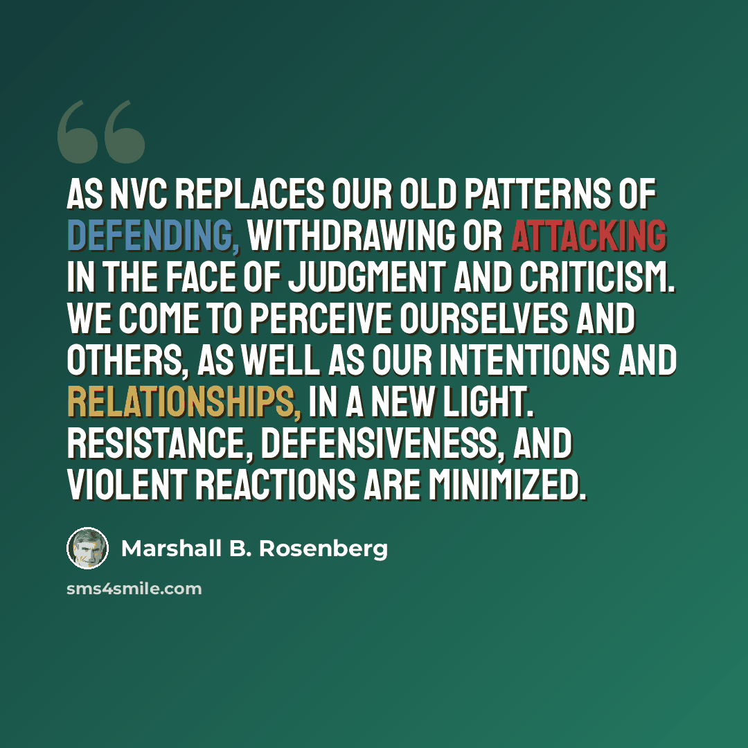“As NVC replaces our old patterns of defending, withdrawing or attacking in the face of judgment and criticism. We come to perceive ourselves and others, as well as our intentions and relationships, in a new light. Resistance, defensiveness, and violent reactions are minimized.” quote by Marshall B. Rosenberg