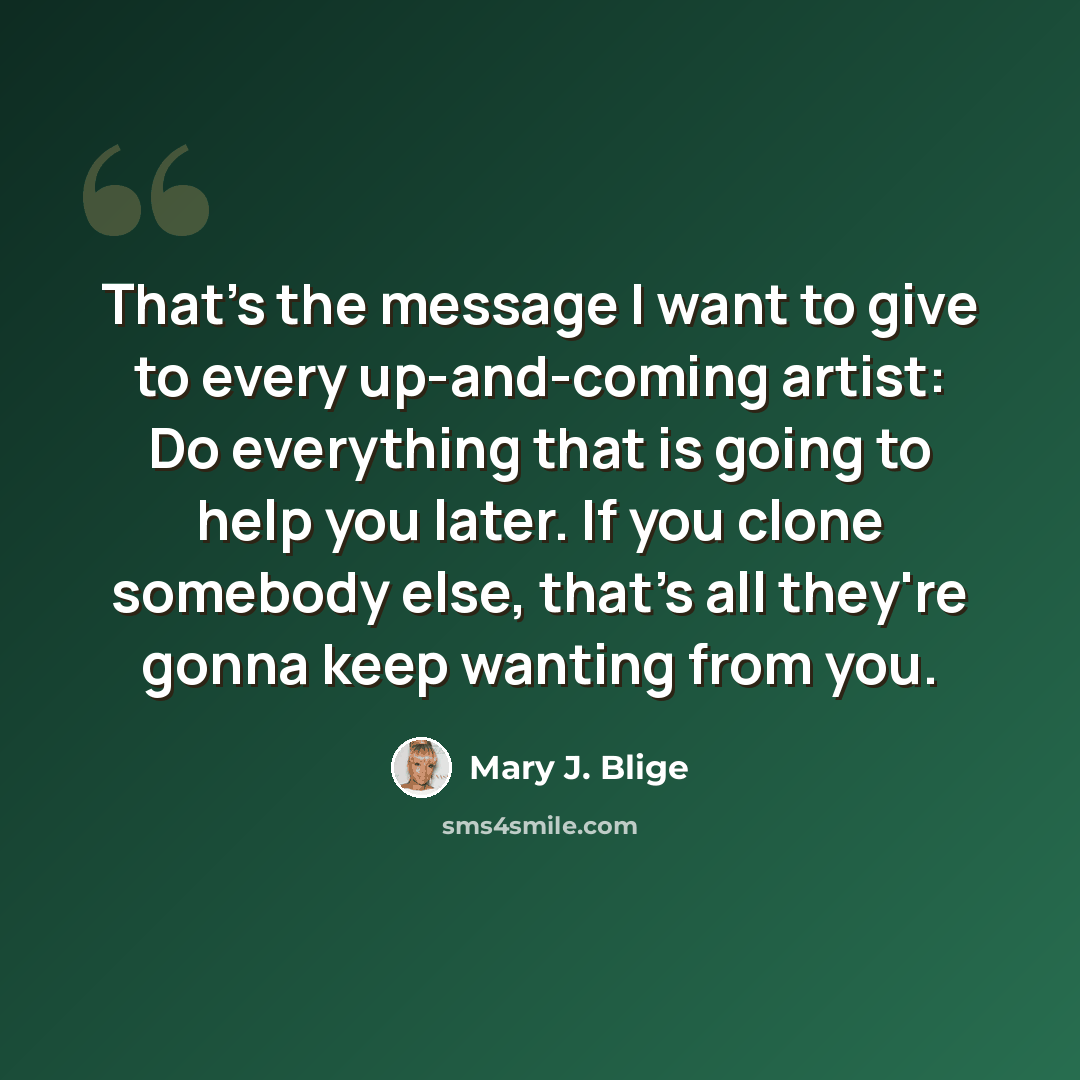 “That's the message I want to give to every up-and-coming artist: Do everything that is going to help you later. If you clone somebody else, that's all they're gonna keep wanting from you.” quote by Mary J. Blige