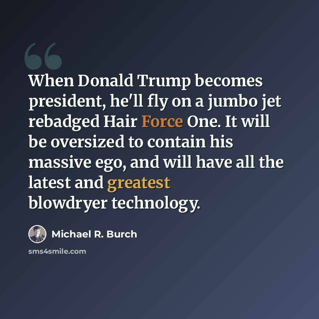 “When Donald Trump becomes president, he'll fly on a jumbo jet rebadged Hair Force One. It will be oversized to contain his massive ego, and will have all the latest and greatest blowdryer technology.” quote by Michael R. Burch