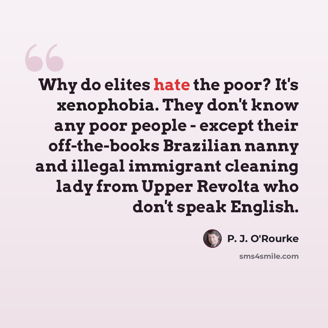 “Why do elites hate the poor? It's xenophobia. They don't know any poor people - except their off-the-books Brazilian nanny and illegal immigrant cleaning lady from Upper Revolta who don't speak English.” quote by P. J. O'Rourke