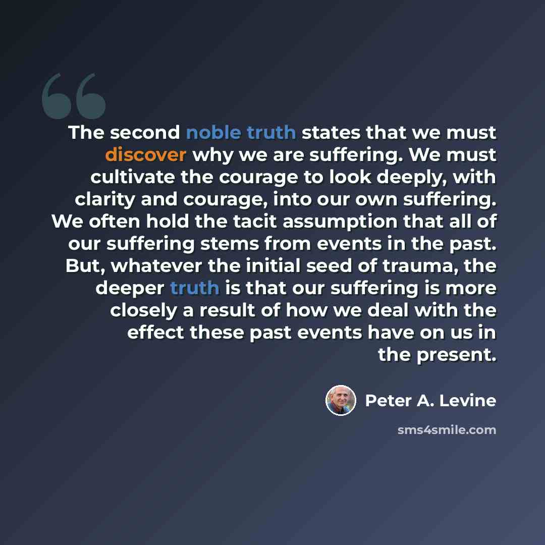 “The second noble truth states that we must discover why we are suffering. We must cultivate the courage to look deeply, with clarity and courage, into our own suffering. We often hold the tacit assumption that all of our suffering stems from events in the past. But, whatever the initial seed of…” quote by Peter A. Levine