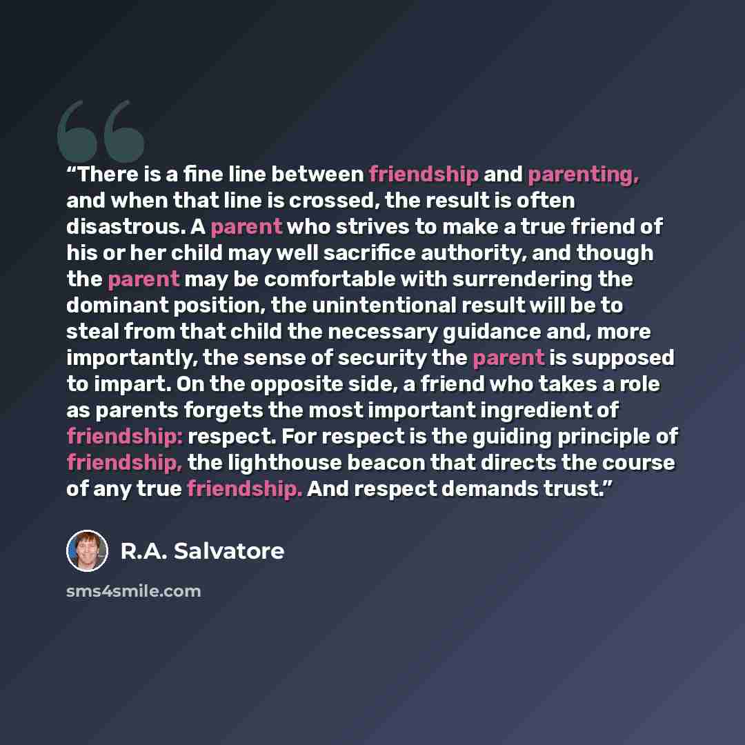 “There is a fine line between friendship and parenting, and when that line is crossed, the result is often disastrous. A parent who strives to make a true friend of his or her child may well sacrifice authority, and though the parent may be comfortable with surrendering the dominant position, the…” quote by R.A. Salvatore