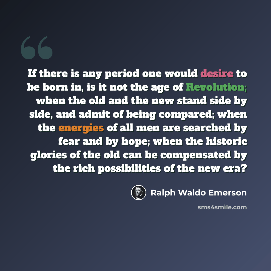 “If there is any period one would desire to be born in, is it not the age of Revolution; when the old and the new stand side by side, and admit of being compared; when the energies of all men are searched by fear and by hope; when the historic glories of the old can be compensated by the rich…” quote by Ralph Waldo Emerson