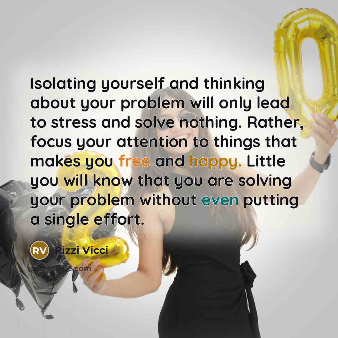 “Isolating yourself and thinking about your problem will only lead to stress and solve nothing. Rather, focus your attention to things that makes you free and happy. Little you will know that you are solving your problem without even putting a single effort.” quote by Rizzi Vicci