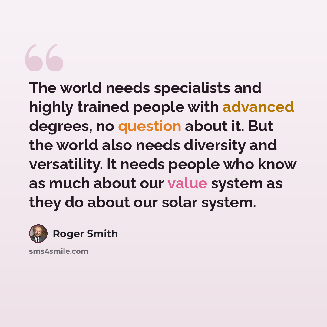“The world needs specialists and highly trained people with advanced degrees, no question about it. But the world also needs diversity and versatility. It needs people who know as much about our value system as they do about our solar system.” quote by Roger Smith