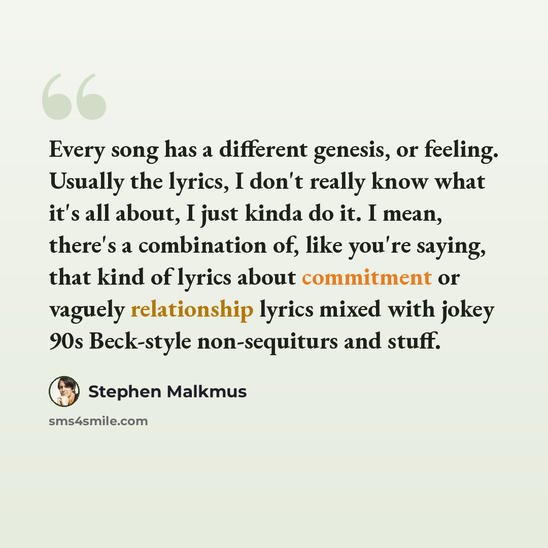 “Every song has a different genesis, or feeling. Usually the lyrics, I don't really know what it's all about, I just kinda do it. I mean, there's a combination of, like you're saying, that kind of lyrics about commitment or vaguely relationship lyrics mixed with jokey 90s Beck-style non-sequiturs…” quote by Stephen Malkmus