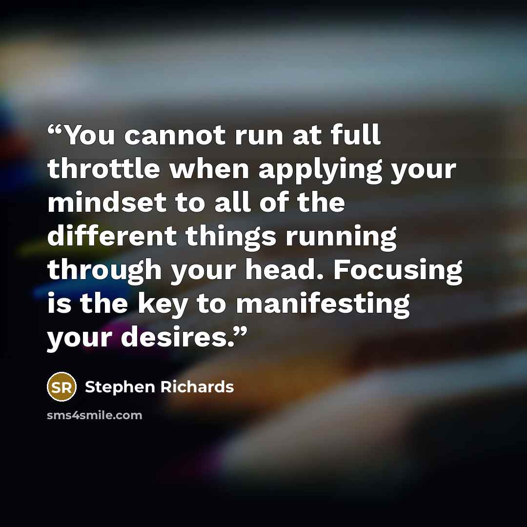 “You cannot run at full throttle when applying your mindset to all of the different things running through your head. Focusing is the key to manifesting your desires.” quote by Stephen Richards
