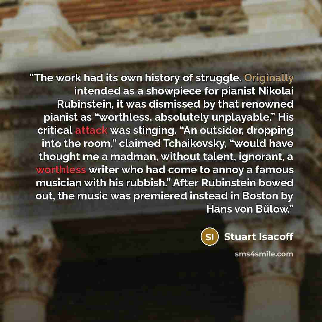 “The work had its own history of struggle. Originally intended as a showpiece for pianist Nikolai Rubinstein, it was dismissed by that renowned pianist as “worthless, absolutely unplayable.” His critical attack was stinging. “An outsider, dropping into the room,” claimed Tchaikovsky, “would have…” quote by Stuart Isacoff