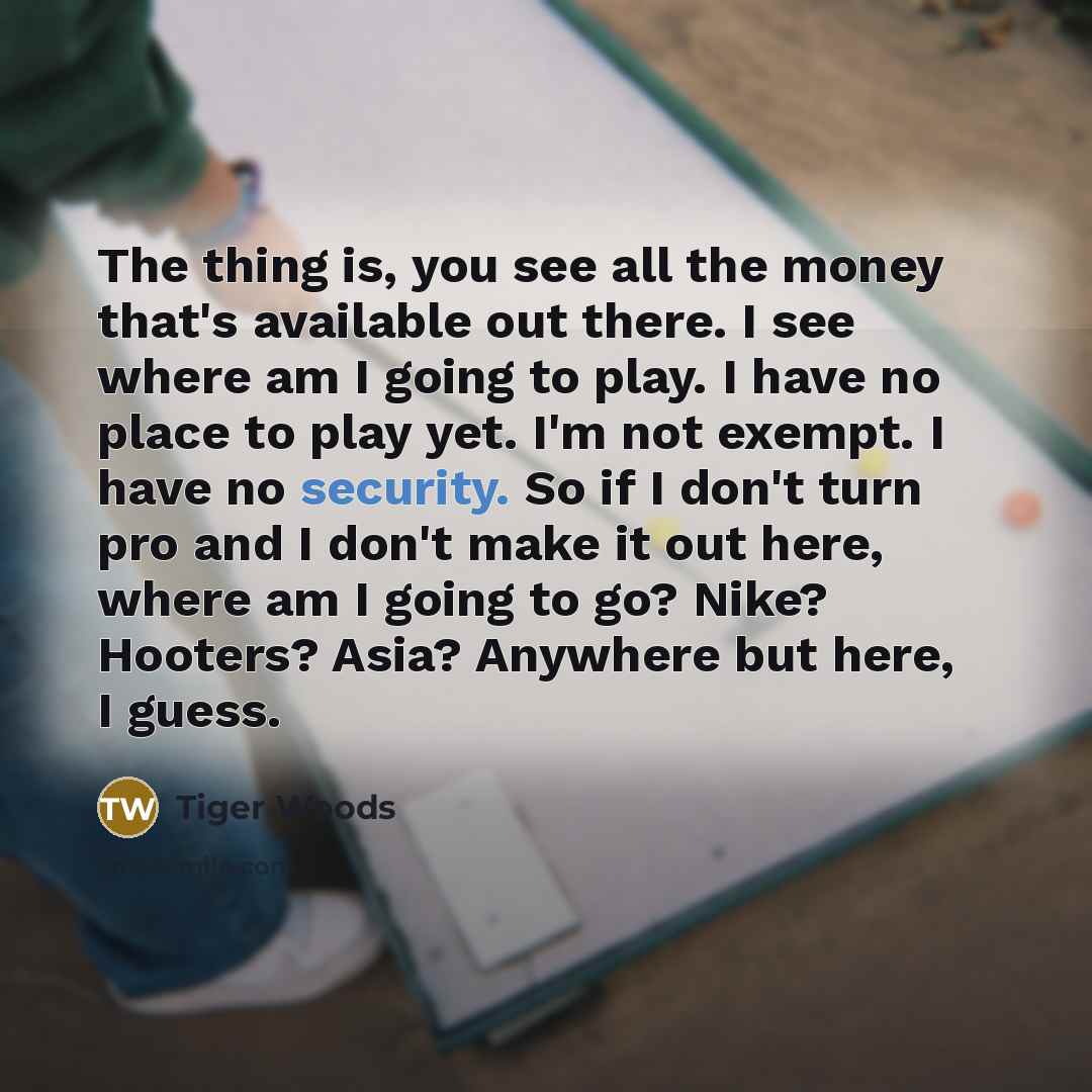 “The thing is, you see all the money that's available out there. I see where am I going to play. I have no place to play yet. I'm not exempt. I have no security. So if I don't turn pro and I don't make it out here, where am I going to go? Nike? Hooters? Asia? Anywhere but here, I guess.” quote by Tiger Woods