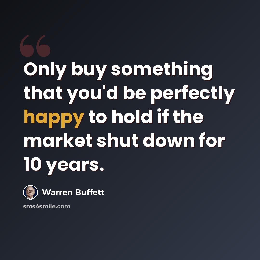 “Only buy something that you'd be perfectly happy to hold if the market shut down for 10 years.” quote by Warren Buffett