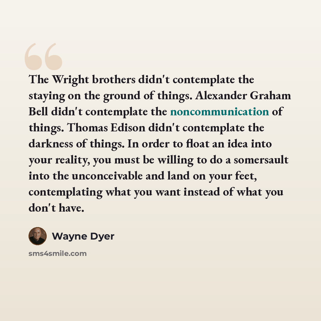 “The Wright brothers didn't contemplate the staying on the ground of things. Alexander Graham Bell didn't contemplate the noncommunication of things. Thomas Edison didn't contemplate the darkness of things. In order to float an idea into your reality, you must be willing to do a somersault into the…” quote by Wayne Dyer