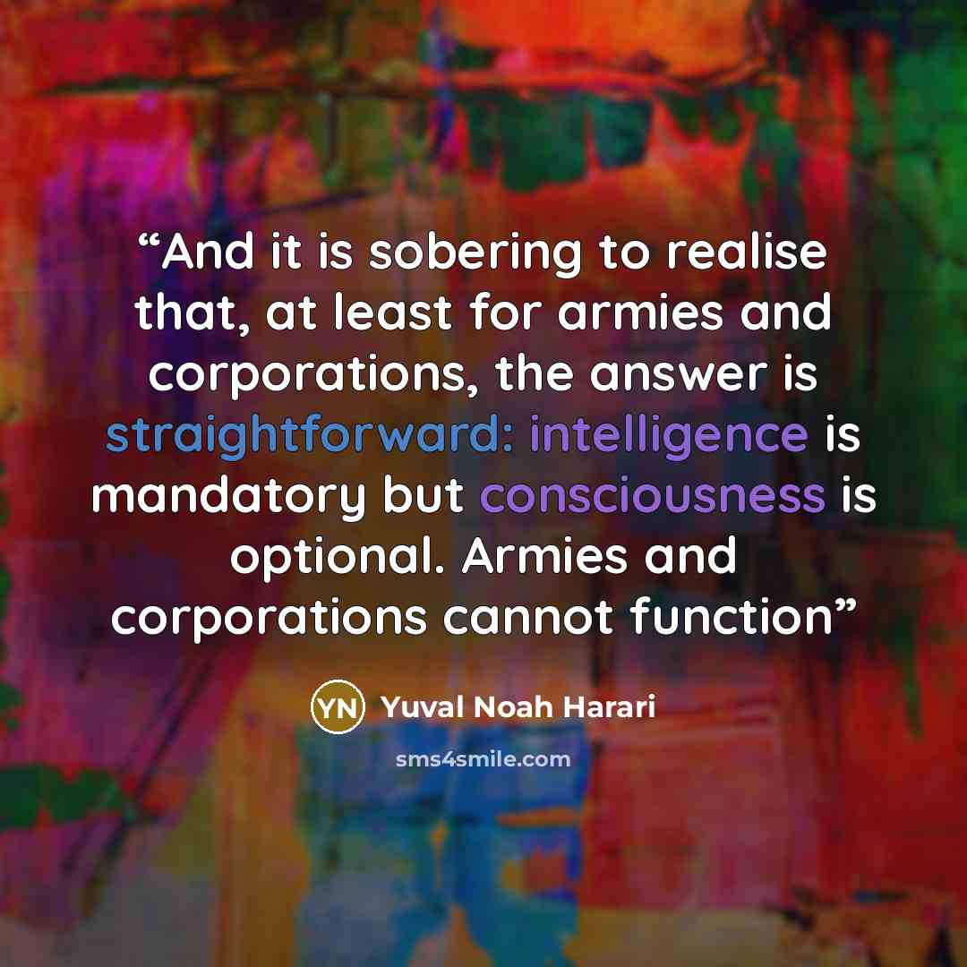 “And it is sobering to realise that, at least for armies and corporations, the answer is straightforward: intelligence is mandatory but consciousness is optional. Armies and corporations cannot function” quote by Yuval Noah Harari