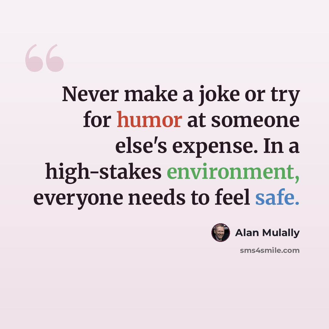 “Never make a joke or try for humor at someone else's expense. In a high-stakes environment, everyone needs to feel safe.” quote by Alan Mulally