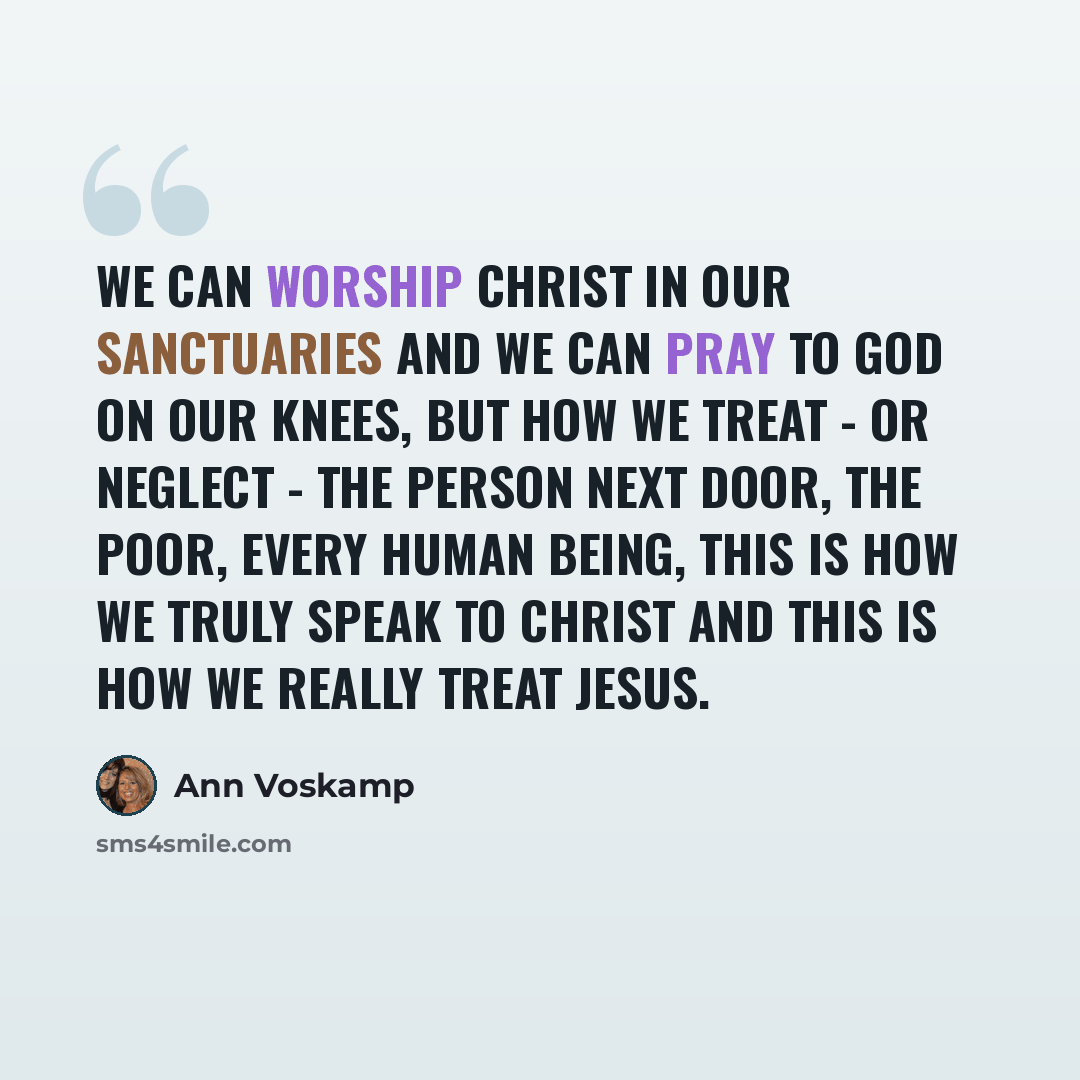 “We can worship Christ in our sanctuaries and we can pray to God on our knees, but how we treat - or neglect - the person next door, the poor, every human being, this is how we truly speak to Christ and this is how we really treat Jesus.” quote by Ann Voskamp