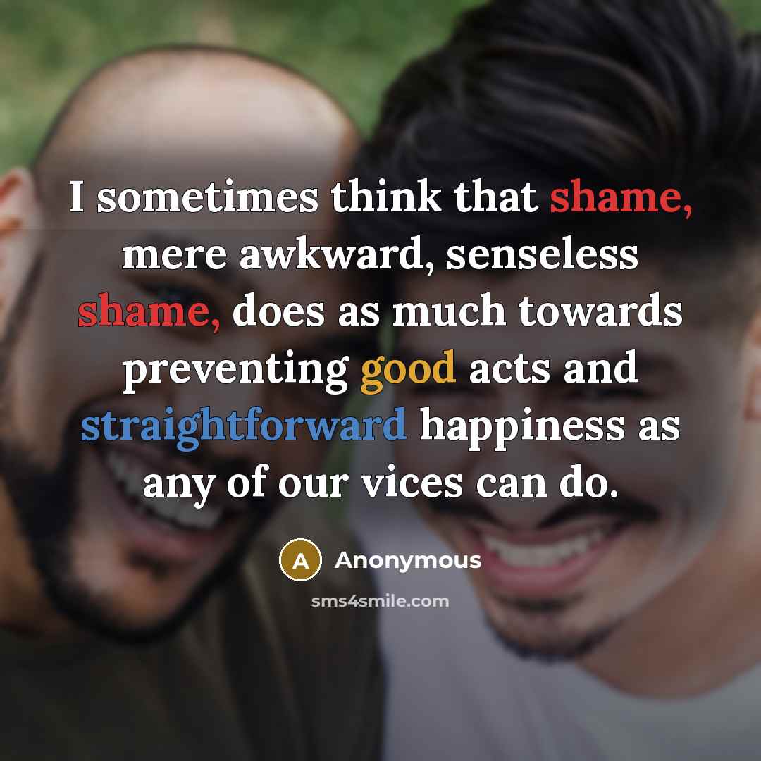 “I sometimes think that shame, mere awkward, senseless shame, does as much towards preventing good acts and straightforward happiness as any of our vices can do.” quote by Anonymous