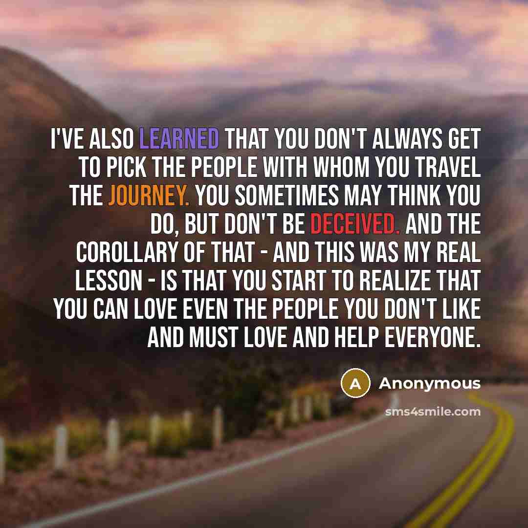 “I've also learned that you don't always get to pick the people with whom you travel the journey. You sometimes may think you do, but don't be deceived. And the corollary of that - and this was my real lesson - is that you start to realize that you can love even the people you don't like and must…” quote by Anonymous