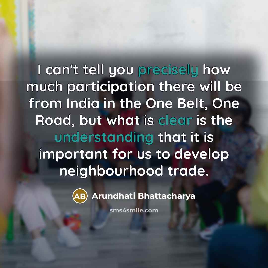 “I can't tell you precisely how much participation there will be from India in the One Belt, One Road, but what is clear is the understanding that it is important for us to develop neighbourhood trade.” quote by Arundhati Bhattacharya