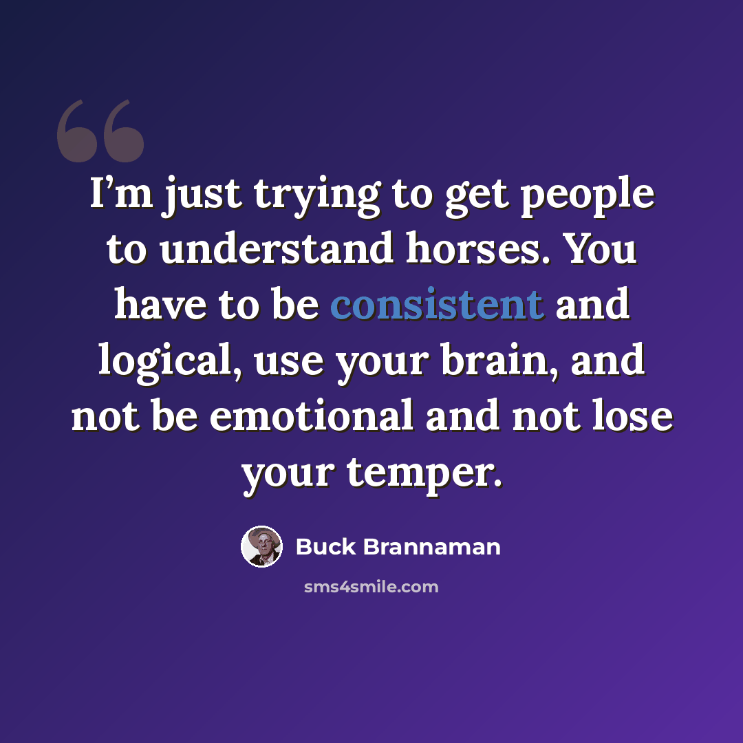 “I’m just trying to get people to understand horses. You have to be consistent and logical, use your brain, and not be emotional and not lose your temper.” quote by Buck Brannaman