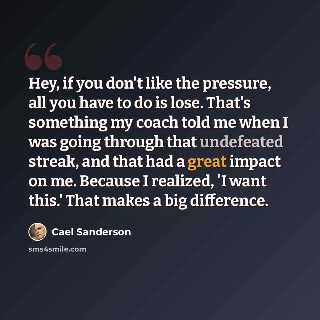 “Hey, if you don't like the pressure, all you have to do is lose. That's something my coach told me when I was going through that undefeated streak, and that had a great impact on me. Because I realized, 'I want this.' That makes a big difference.” quote by Cael Sanderson