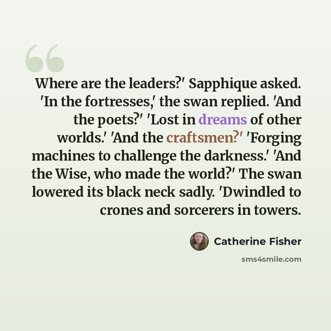 “Where are the leaders?' Sapphique asked. 'In the fortresses,' the swan replied. 'And the poets?' 'Lost in dreams of other worlds.' 'And the craftsmen?' 'Forging machines to challenge the darkness.' 'And the Wise, who made the world?' The swan lowered its black neck sadly. 'Dwindled to crones and…” quote by Catherine Fisher
