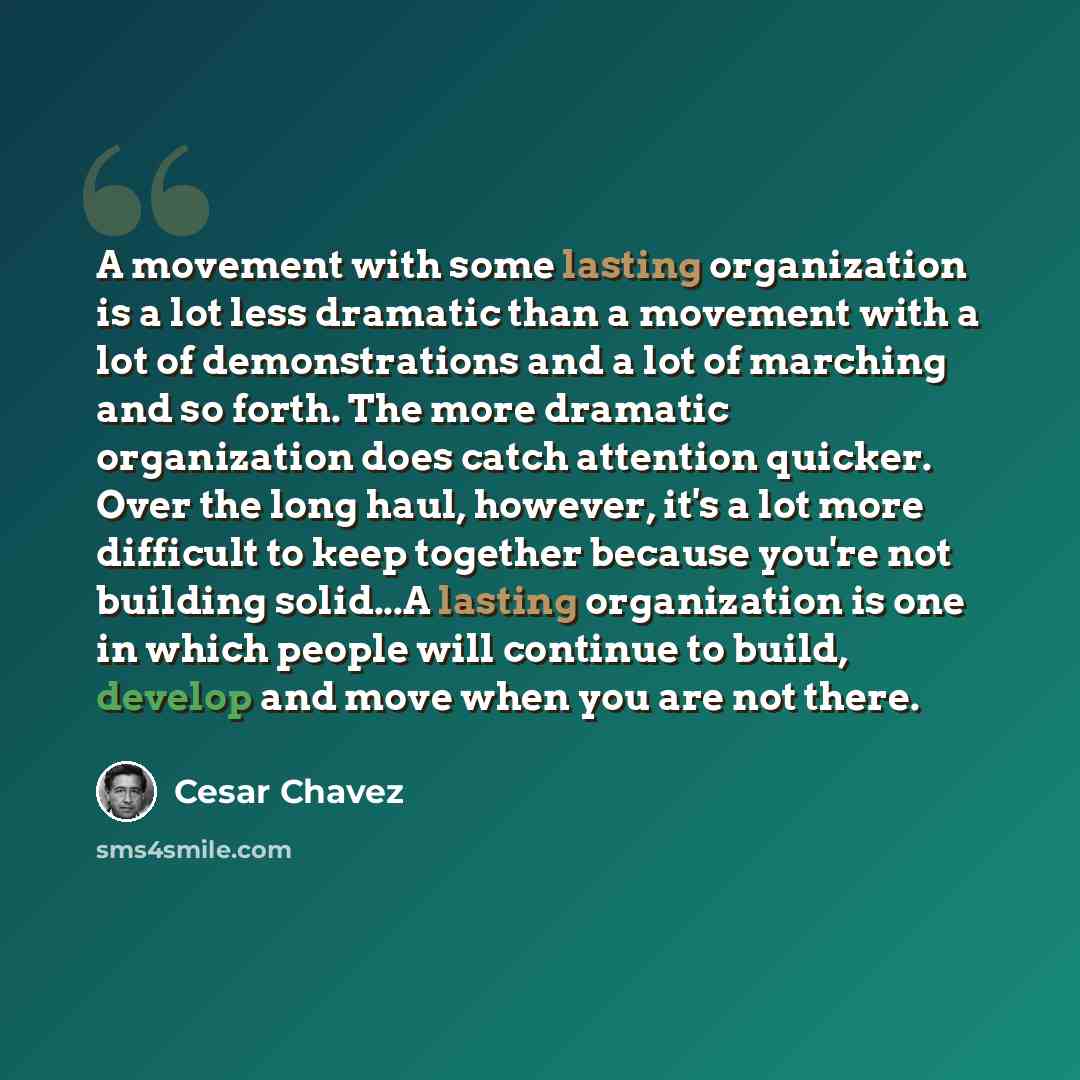 “A movement with some lasting organization is a lot less dramatic than a movement with a lot of demonstrations and a lot of marching and so forth. The more dramatic organization does catch attention quicker. Over the long haul, however, it's a lot more difficult to keep together because you're not…” quote by Cesar Chavez