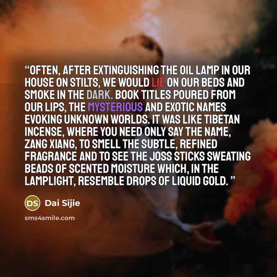 “Often, after extinguishing the oil lamp in our house on stilts, we would lie on our beds and smoke in the dark. Book titles poured from our lips, the mysterious and exotic names evoking unknown worlds. It was like Tibetan incense, where you need only say the name, Zang Xiang, to smell the subtle…” quote by Dai Sijie