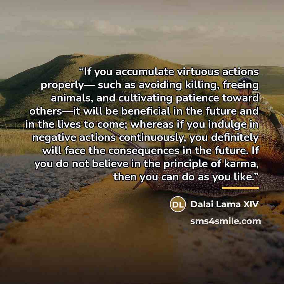 “If you accumulate virtuous actions properly— such as avoiding killing, freeing animals, and cultivating patience toward others—it will be beneficial in the future and in the lives to come; whereas if you indulge in negative actions continuously, you definitely will face the consequences in the…” quote by Dalai Lama XIV