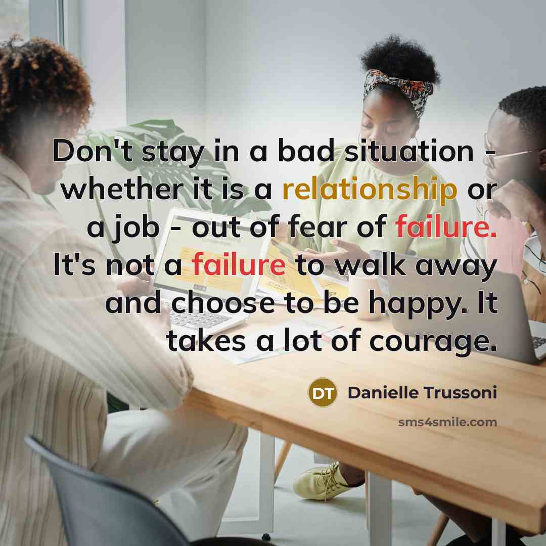 “Don't stay in a bad situation - whether it is a relationship or a job - out of fear of failure. It's not a failure to walk away and choose to be happy. It takes a lot of courage.” quote by Danielle Trussoni