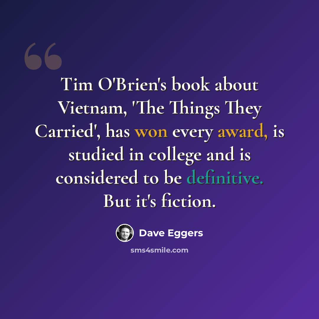 “Tim O'Brien's book about Vietnam, 'The Things They Carried', has won every award, is studied in college and is considered to be definitive. But it's fiction.” quote by Dave Eggers