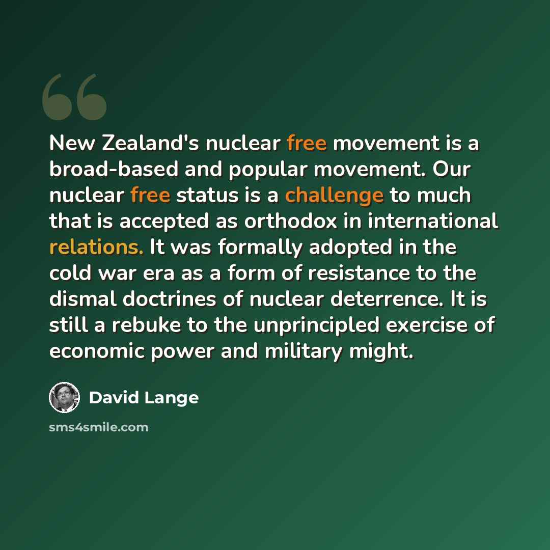 “New Zealand's nuclear free movement is a broad-based and popular movement. Our nuclear free status is a challenge to much that is accepted as orthodox in international relations. It was formally adopted in the cold war era as a form of resistance to the dismal doctrines of nuclear deterrence. It…” quote by David Lange