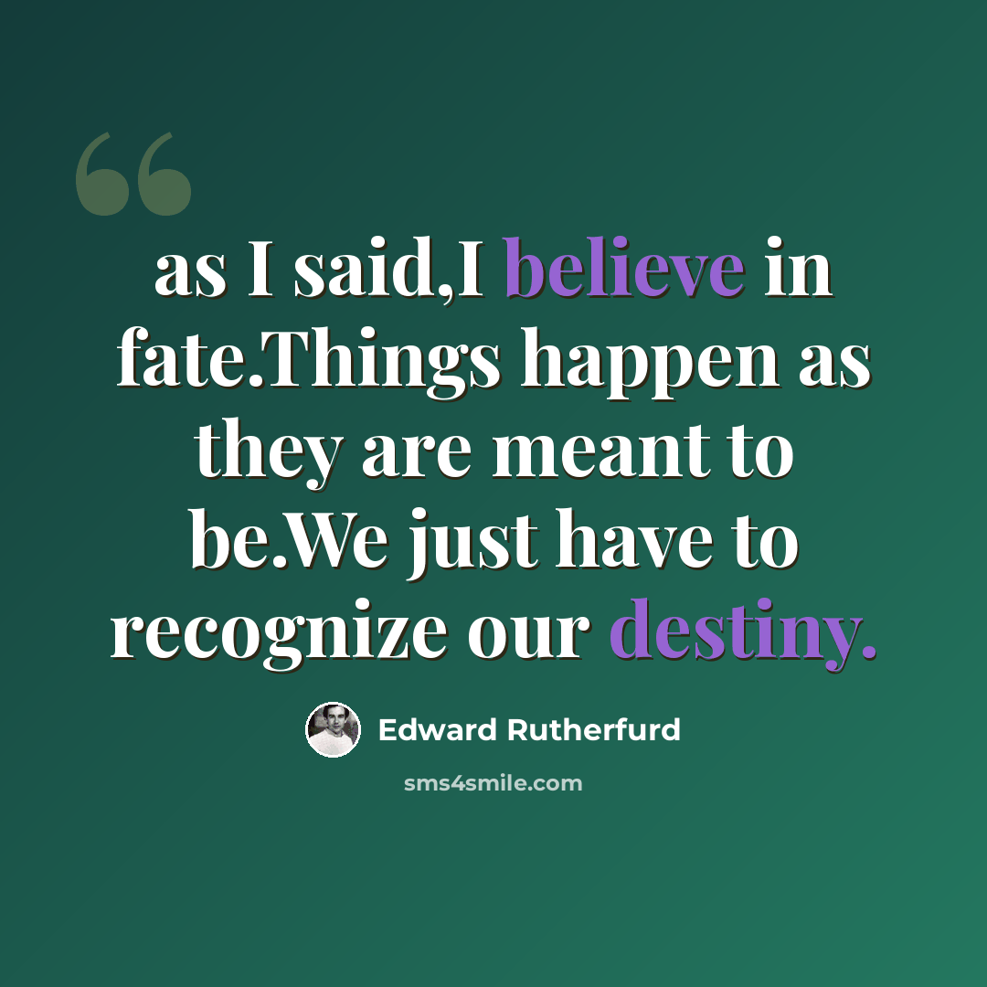 “as I said,I believe in fate.Things happen as they are meant to be.We just have to recognize our destiny.” quote by Edward Rutherfurd