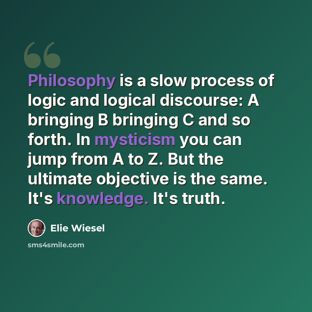“Philosophy is a slow process of logic and logical discourse: A bringing B bringing C and so forth. In mysticism you can jump from A to Z. But the ultimate objective is the same. It's knowledge. It's truth.” quote by Elie Wiesel