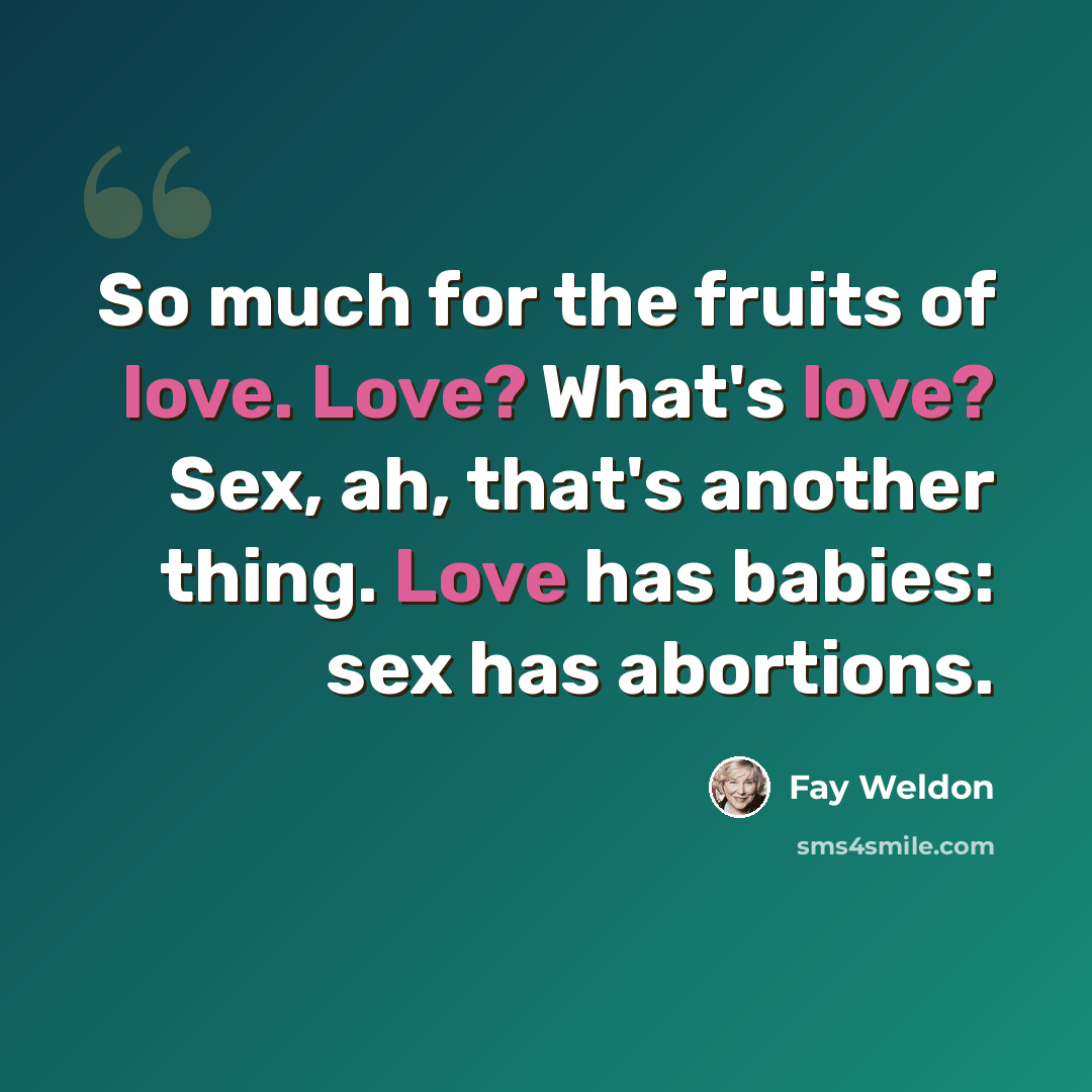 “So much for the fruits of love. Love? What's love? Sex, ah, that's another thing. Love has babies: sex has abortions.” quote by Fay Weldon