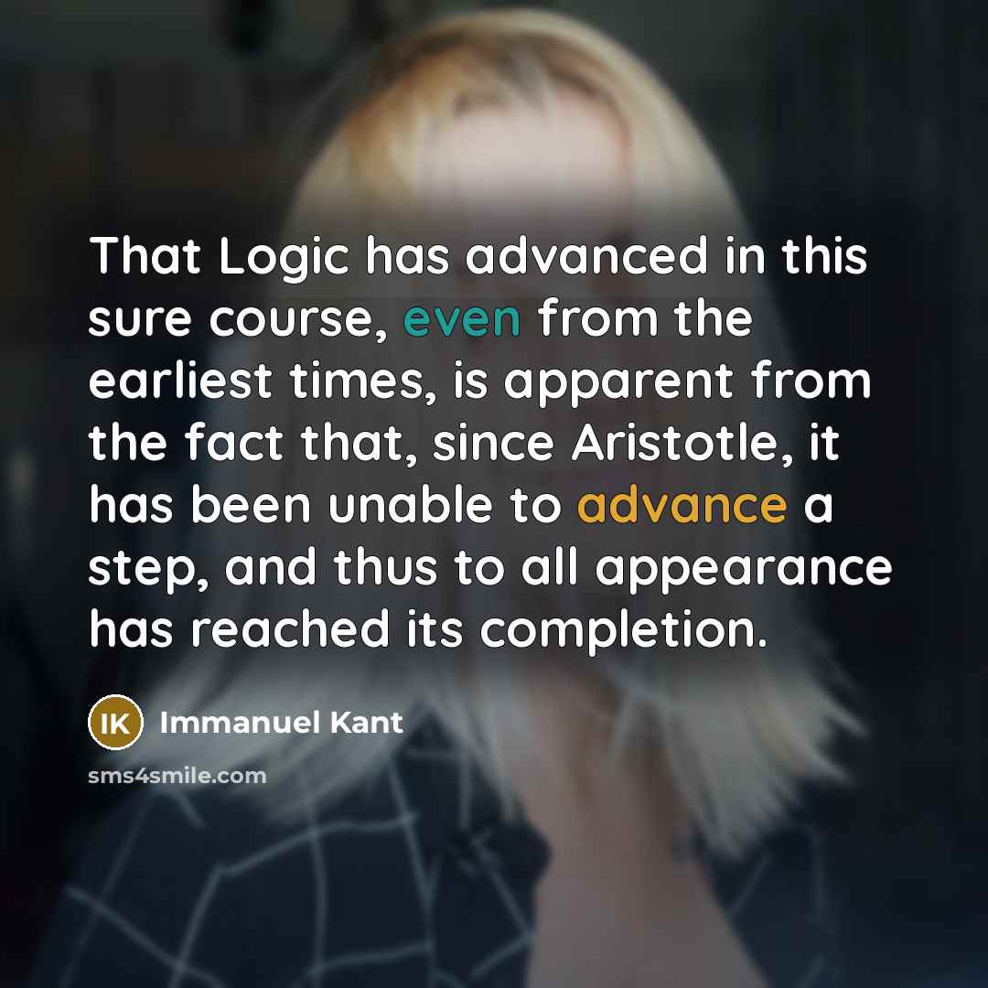 “That Logic has advanced in this sure course, even from the earliest times, is apparent from the fact that, since Aristotle, it has been unable to advance a step, and thus to all appearance has reached its completion.” quote by Immanuel Kant