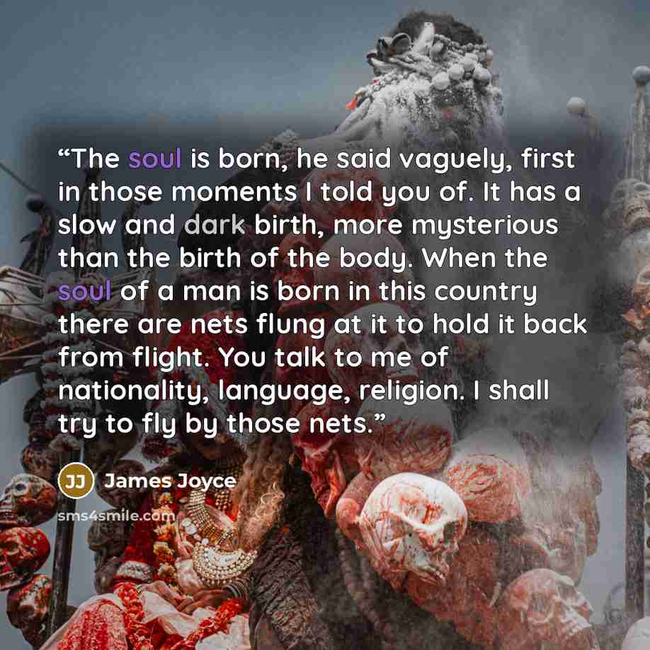 “The soul is born, he said vaguely, first in those moments I told you of. It has a slow and dark birth, more mysterious than the birth of the body. When the soul of a man is born in this country there are nets flung at it to hold it back from flight. You talk to me of nationality, language…” quote by James Joyce