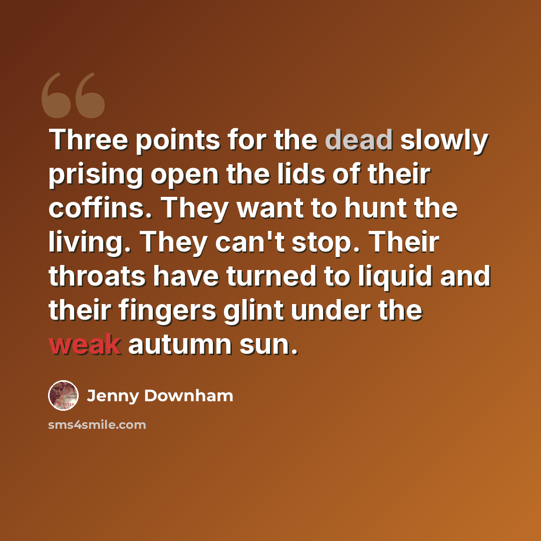 “Three points for the dead slowly prising open the lids of their coffins. They want to hunt the living. They can't stop. Their throats have turned to liquid and their fingers glint under the weak autumn sun.” quote by Jenny Downham