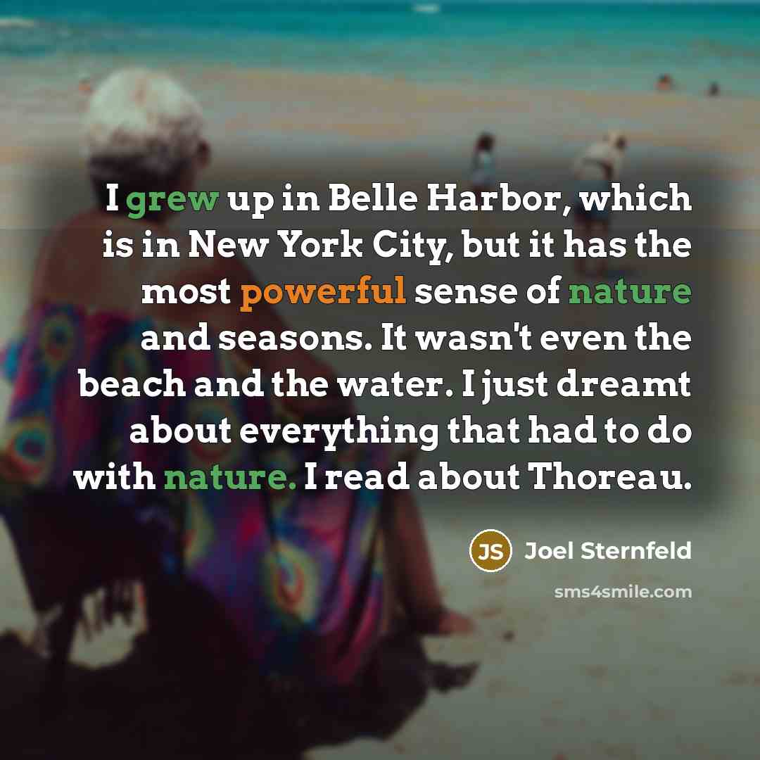 “I grew up in Belle Harbor, which is in New York City, but it has the most powerful sense of nature and seasons. It wasn't even the beach and the water. I just dreamt about everything that had to do with nature. I read about Thoreau.” quote by Joel Sternfeld