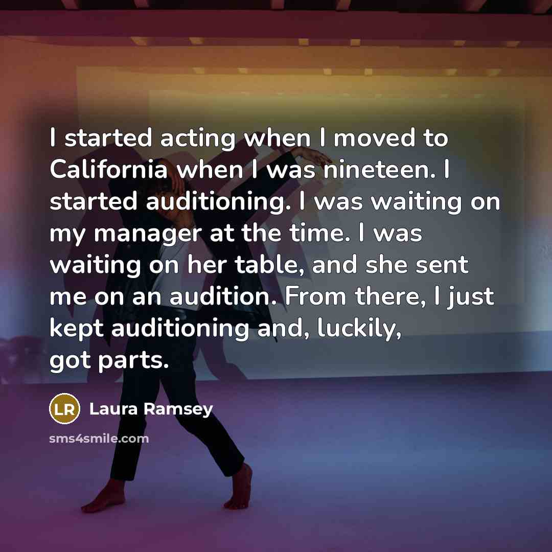 “I started acting when I moved to California when I was nineteen. I started auditioning. I was waiting on my manager at the time. I was waiting on her table, and she sent me on an audition. From there, I just kept auditioning and, luckily, got parts.” quote by Laura Ramsey