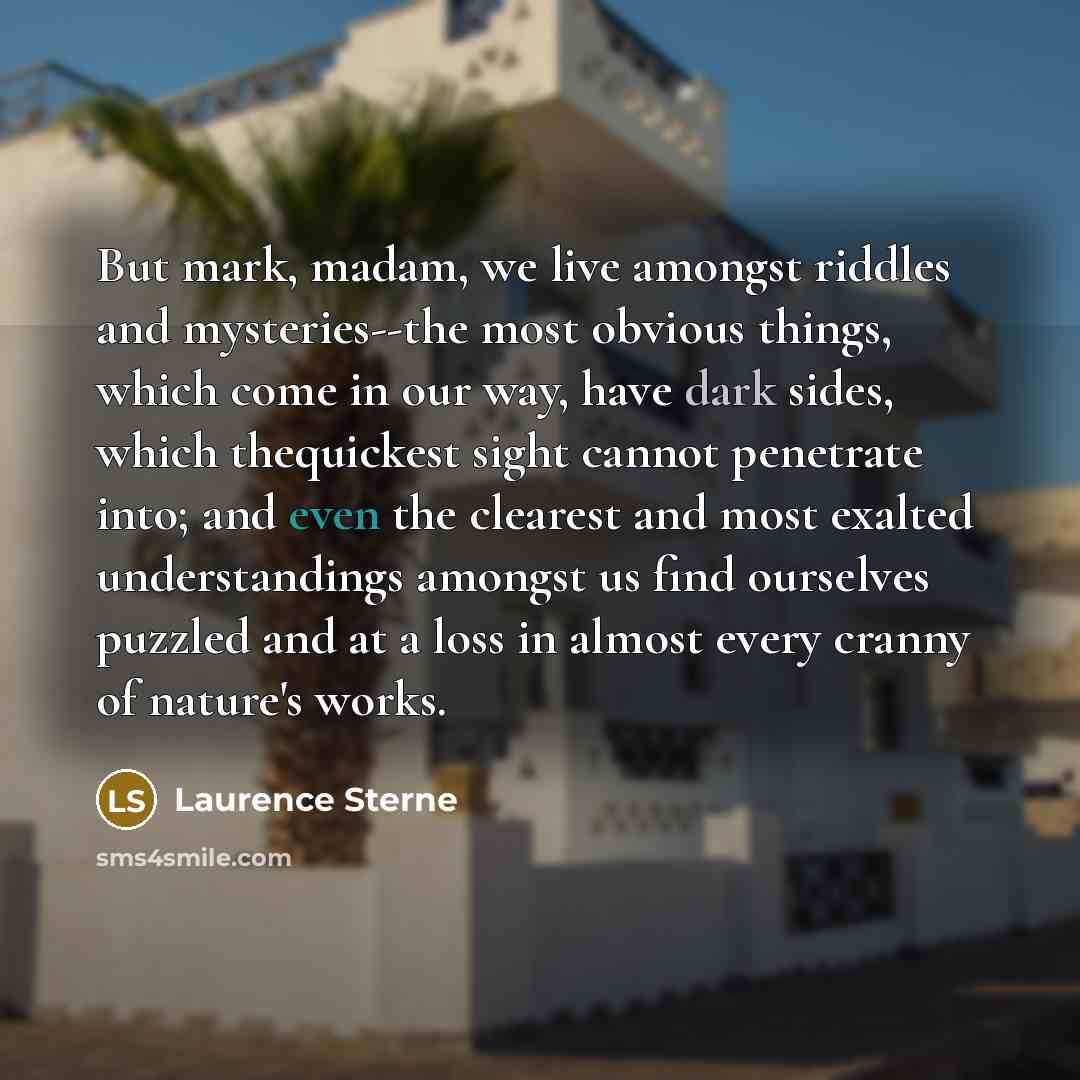 “But mark, madam, we live amongst riddles and mysteries--the most obvious things, which come in our way, have dark sides, which thequickest sight cannot penetrate into; and even the clearest and most exalted understandings amongst us find ourselves puzzled and at a loss in almost every cranny of…” quote by Laurence Sterne