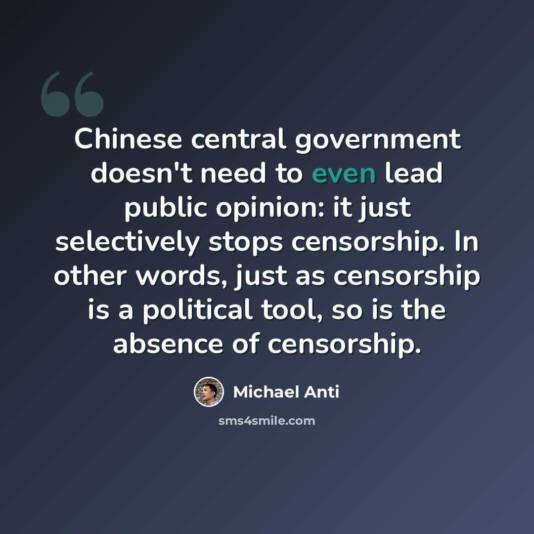 “Chinese central government doesn't need to even lead public opinion: it just selectively stops censorship. In other words, just as censorship is a political tool, so is the absence of censorship.” quote by Michael Anti