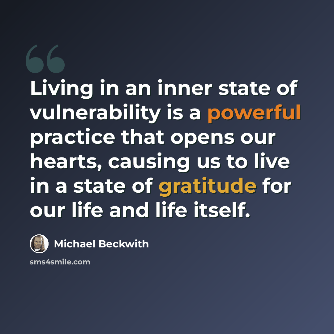 “Living in an inner state of vulnerability is a powerful practice that opens our hearts, causing us to live in a state of gratitude for our life and life itself.” quote by Michael Beckwith