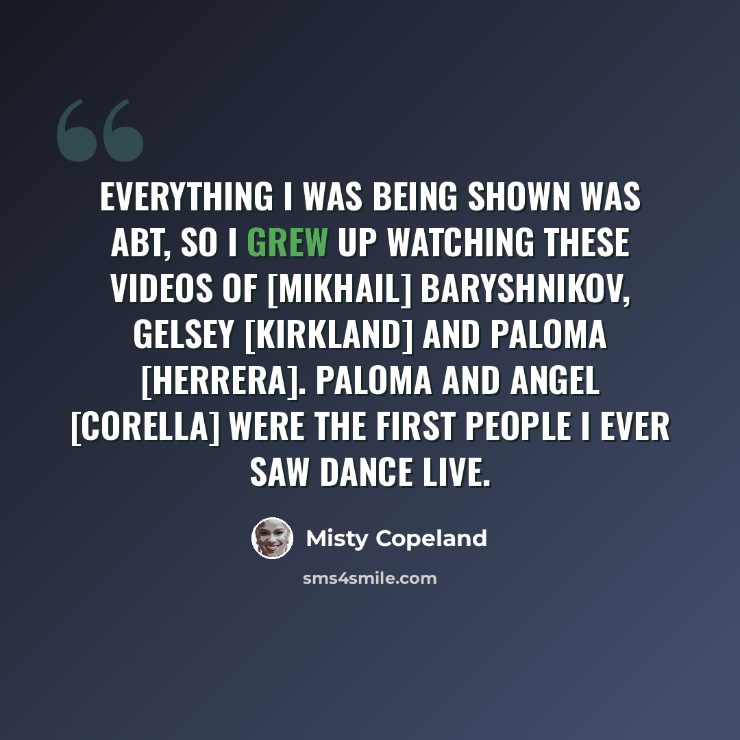“Everything I was being shown was ABT, so I grew up watching these videos of [Mikhail] Baryshnikov, Gelsey [Kirkland] and Paloma [Herrera]. Paloma and Angel [Corella] were the first people I ever saw dance live.” quote by Misty Copeland