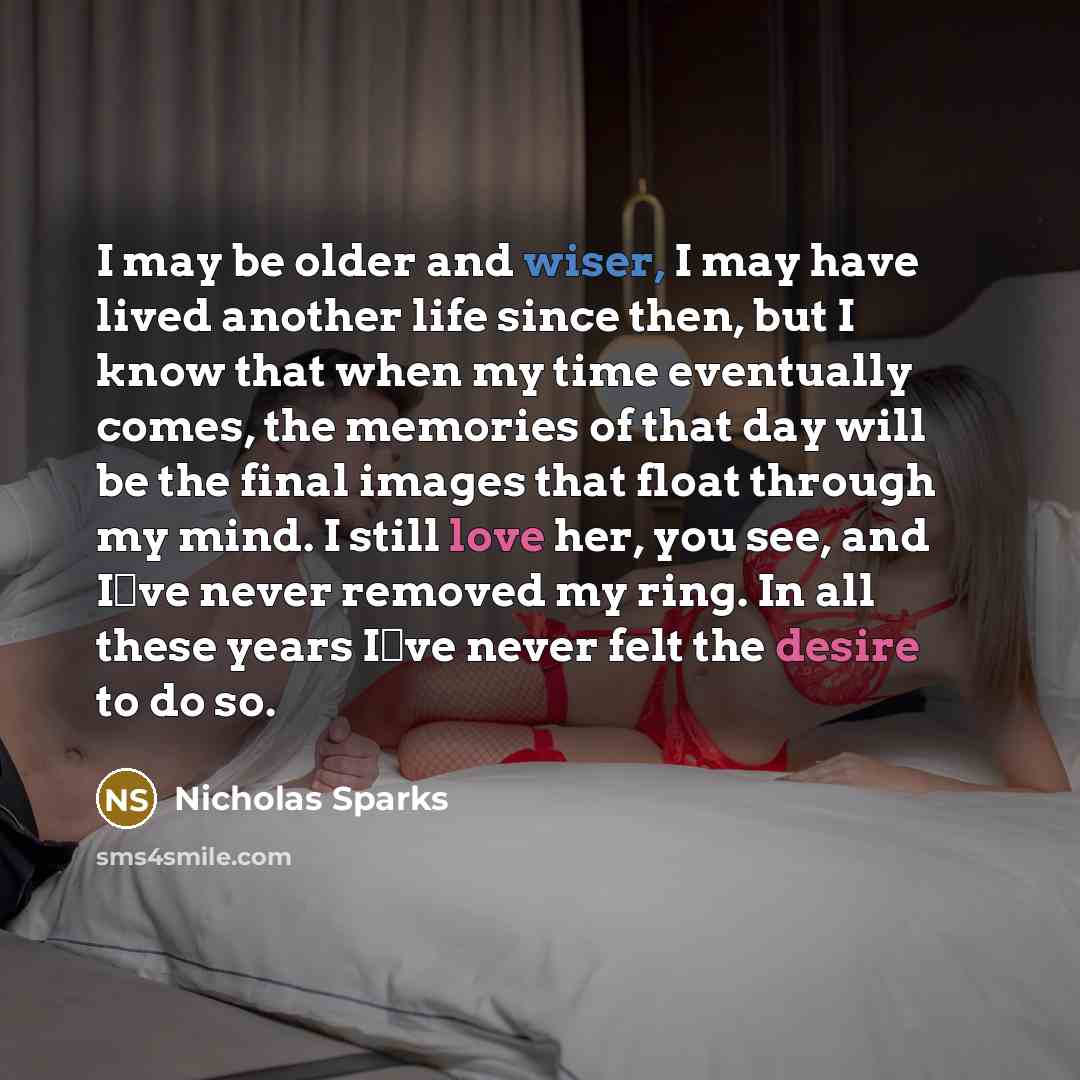 “I may be older and wiser, I may have lived another life since then, but I know that when my time eventually comes, the memories of that day will be the final images that float through my mind. I still love her, you see, and I‟ve never removed my ring. In all these years I‟ve never felt the desire…” quote by Nicholas Sparks
