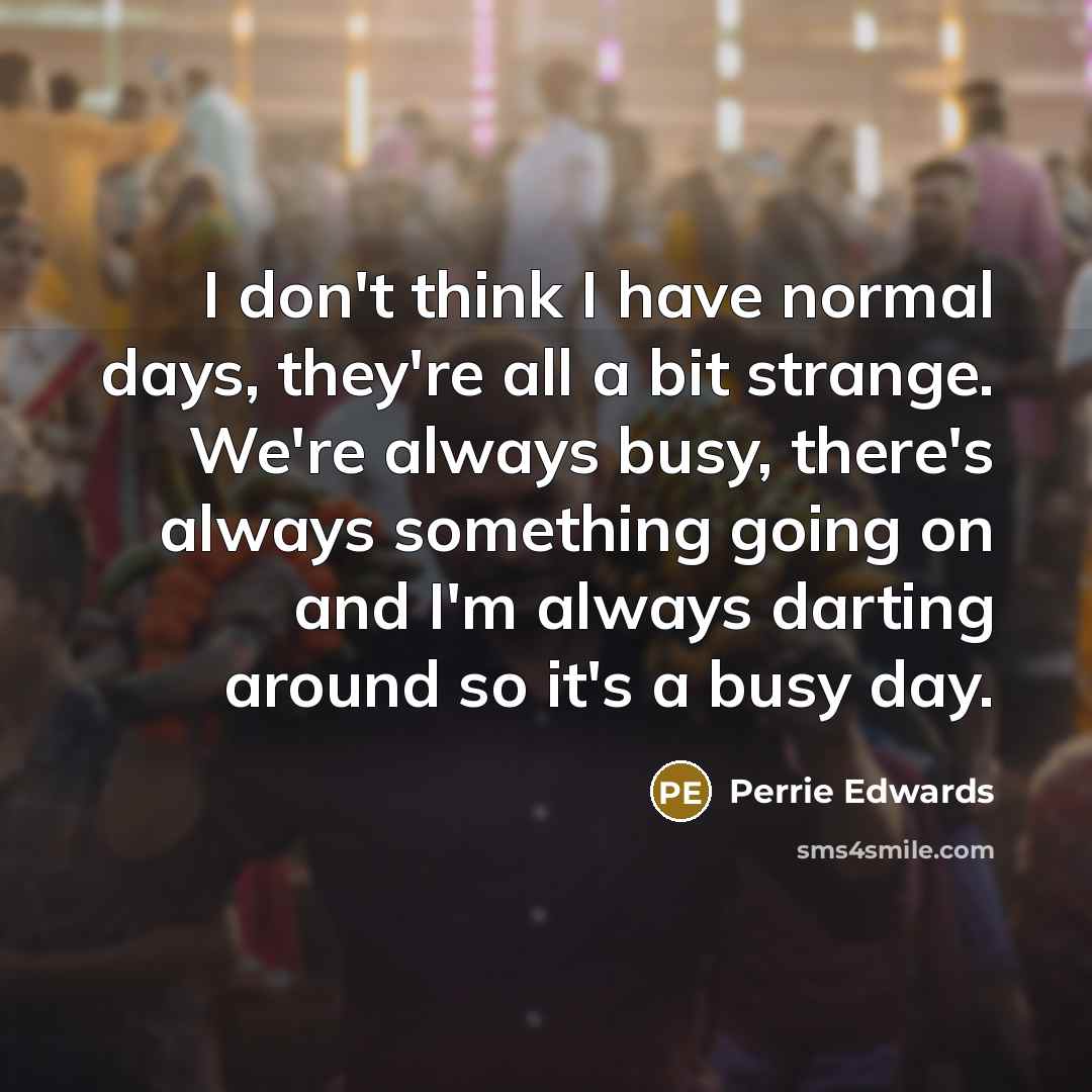 “I don't think I have normal days, they're all a bit strange. We're always busy, there's always something going on and I'm always darting around so it's a busy day.” quote by Perrie Edwards