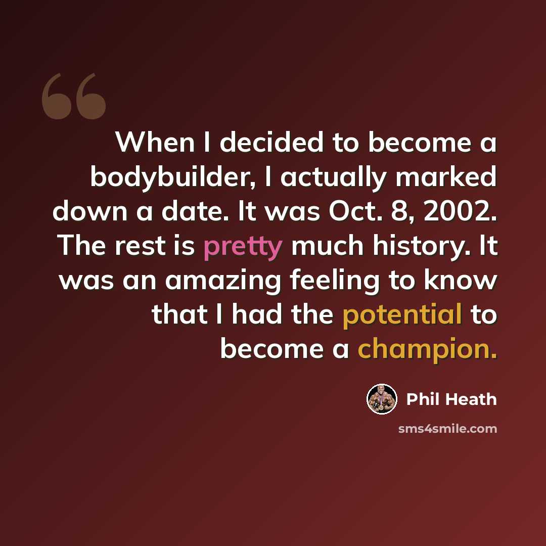 “When I decided to become a bodybuilder, I actually marked down a date. It was Oct. 8, 2002. The rest is pretty much history. It was an amazing feeling to know that I had the potential to become a champion.” quote by Phil Heath