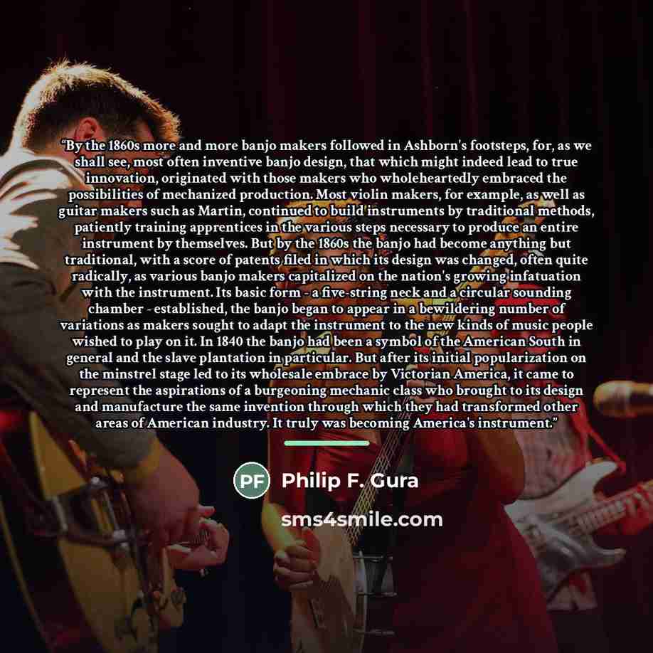 “By the 1860s more and more banjo makers followed in Ashborn's footsteps, for, as we shall see, most often inventive banjo design, that which might indeed lead to true innovation, originated with those makers who wholeheartedly embraced the possibilities of mechanized production. Most violin…” quote by Philip F. Gura